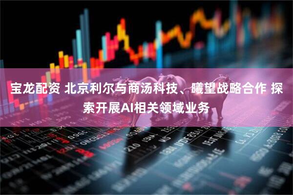 宝龙配资 北京利尔与商汤科技、曦望战略合作 探索开展AI相关领域业务