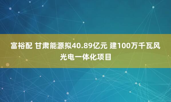 富裕配 甘肃能源拟40.89亿元 建100万千瓦风光电一体化项目