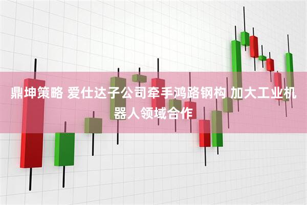 鼎坤策略 爱仕达子公司牵手鸿路钢构 加大工业机器人领域合作
