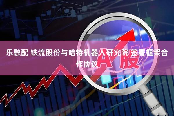 乐融配 铁流股份与哈特机器人研究院 签署框架合作协议