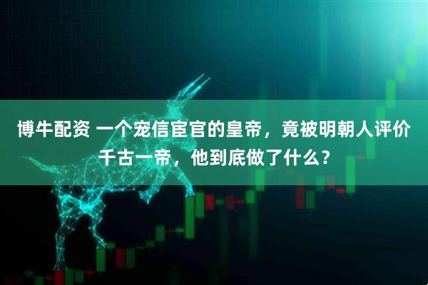 博牛配资 一个宠信宦官的皇帝，竟被明朝人评价千古一帝，他到底做了什么？