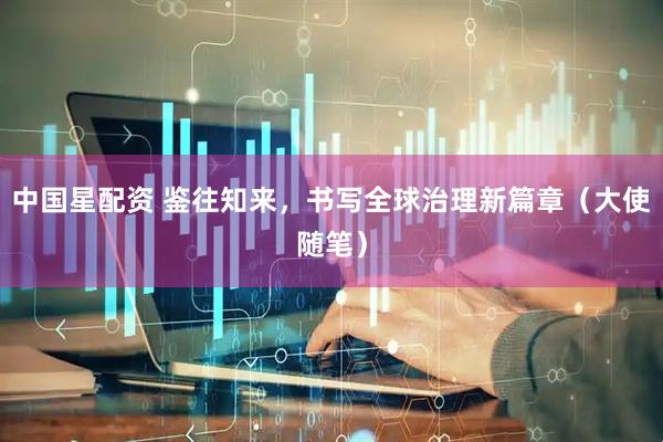 中国星配资 鉴往知来，书写全球治理新篇章（大使随笔）