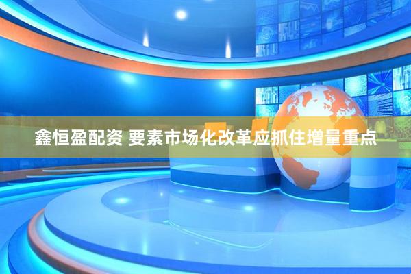 鑫恒盈配资 要素市场化改革应抓住增量重点