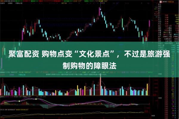 聚富配资 购物点变“文化景点”，不过是旅游强制购物的障眼法