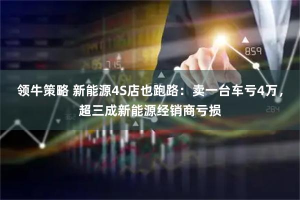 领牛策略 新能源4S店也跑路：卖一台车亏4万，超三成新能源经销商亏损