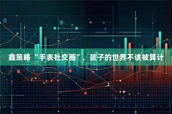 鑫策略 “手表社交圈”，孩子的世界不该被算计