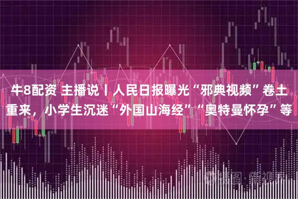 牛8配资 主播说丨人民日报曝光“邪典视频”卷土重来，小学生沉迷“外国山海经”“奥特曼怀孕”等