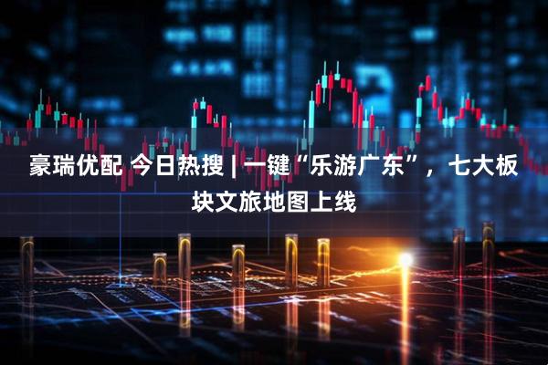 豪瑞优配 今日热搜 | 一键“乐游广东”，七大板块文旅地图上线