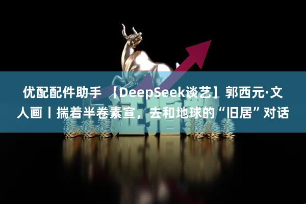 优配配件助手 【DeepSeek谈艺】郭西元·文人画丨揣着半卷素宣，去和地球的“旧居”对话