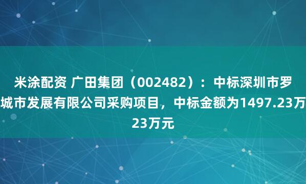 米涂配资 广田集团（002482）：中标深圳市罗湖城市发展有限公司采购项目，中标金额为1497.23万元