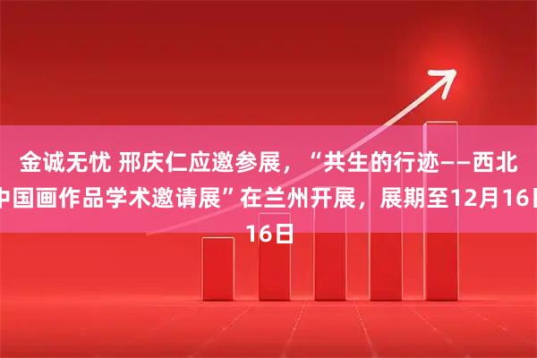 金诚无忧 邢庆仁应邀参展，“共生的行迹——西北中国画作品学术邀请展”在兰州开展，展期至12月16日