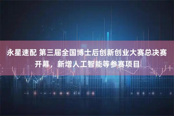 永星速配 第三届全国博士后创新创业大赛总决赛开幕，新增人工智能等参赛项目