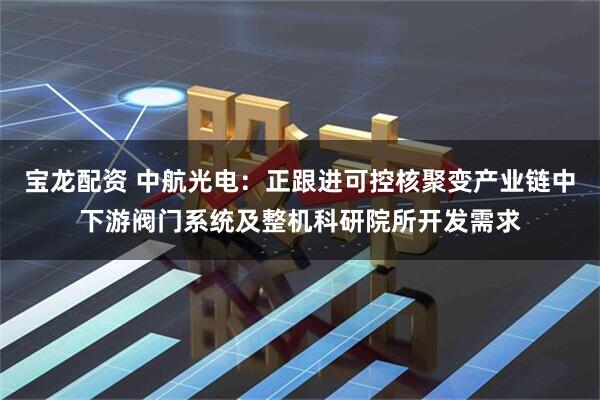 宝龙配资 中航光电：正跟进可控核聚变产业链中下游阀门系统及整机科研院所开发需求