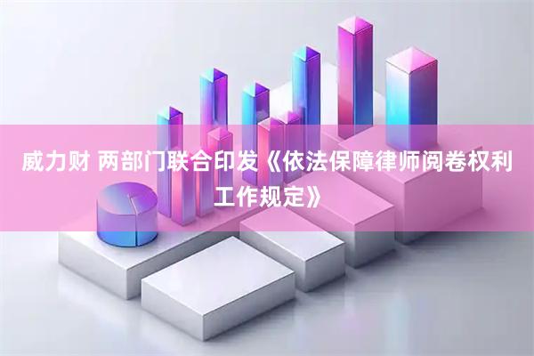 威力财 两部门联合印发《依法保障律师阅卷权利工作规定》