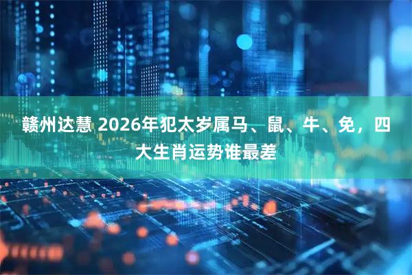 赣州达慧 2026年犯太岁属马、鼠、牛、免，四大生肖运势谁最差