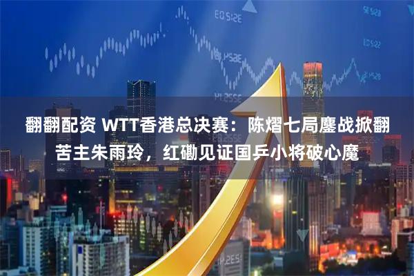 翻翻配资 WTT香港总决赛:陈熠七局鏖战掀翻苦主朱雨玲,红磡见证国乒小将破心魔
