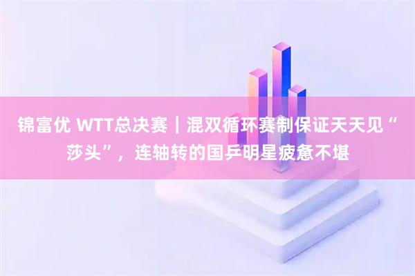 锦富优 WTT总决赛｜混双循环赛制保证天天见“莎头”，连轴转的国乒明星疲惫不堪