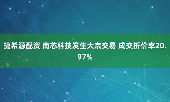 捷希源配资 南芯科技发生大宗交易 成交折价率20.97%