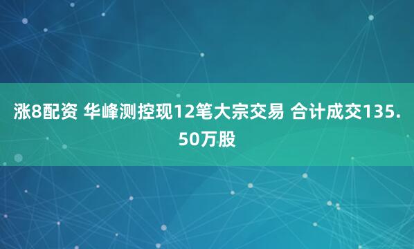 涨8配资 华峰测控现12笔大宗交易 合计成交135.50万股