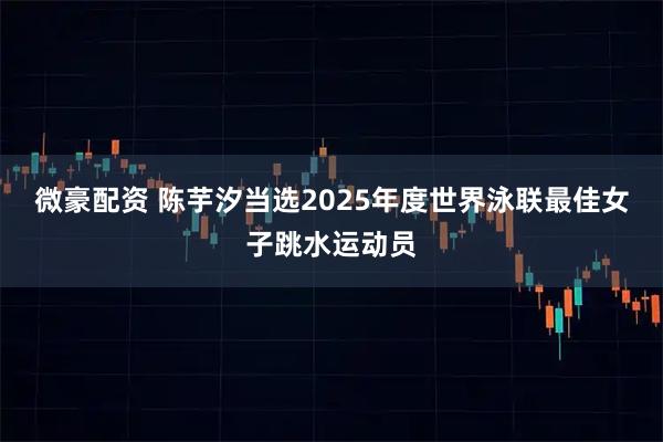 微豪配资 陈芋汐当选2025年度世界泳联最佳女子跳水运动员