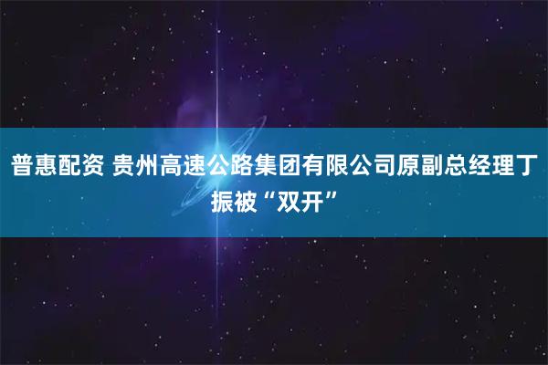 普惠配资 贵州高速公路集团有限公司原副总经理丁振被“双开”