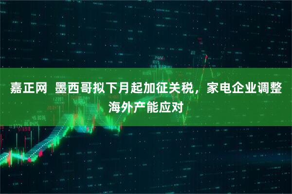 嘉正网 墨西哥拟下月起加征关税,家电企业调整海外产能应对